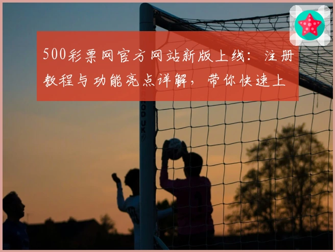 500彩票网官方网站新版上线：注册教程与功能亮点详解，带你快速上手