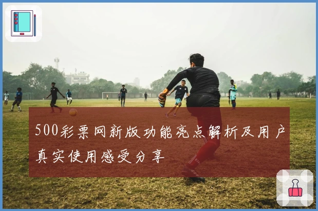 500彩票网新版功能亮点解析及用户真实使用感受分享