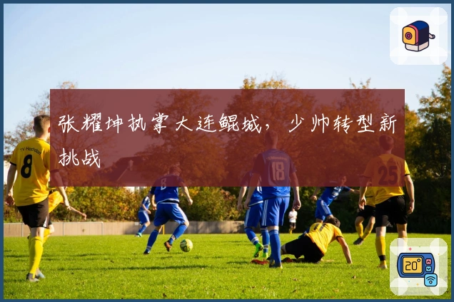 张耀坤执掌大连鲲城，少帅转型新挑战