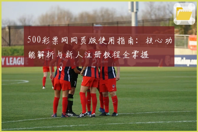 500彩票网网页版使用指南：核心功能解析与新人注册教程全掌握