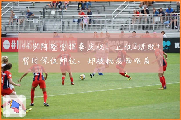 44岁阿隆索挥拳庆祝！止住2连败+暂时保住帅位，却被批场面难看