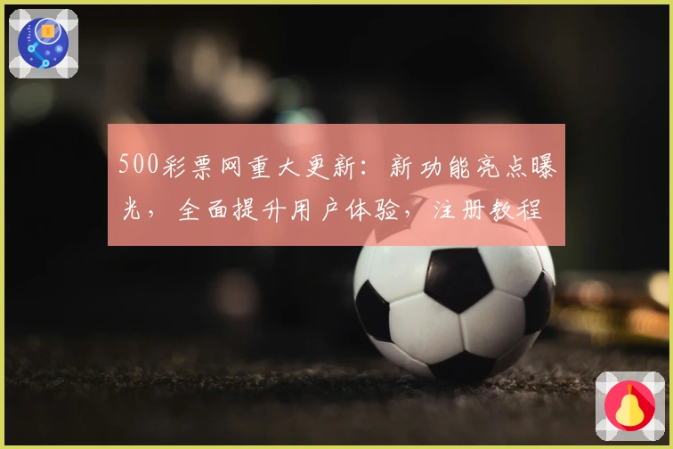 500彩票网重大更新:新功能亮点曝光,全面提升用户体验,注册教程及使用指南详解