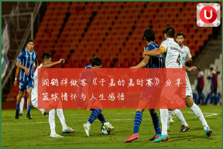 阎鹤祥做客《于嘉的嘉时赛》分享篮球情怀与人生感悟