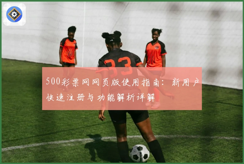 500彩票网网页版使用指南：新用户快速注册与功能解析详解