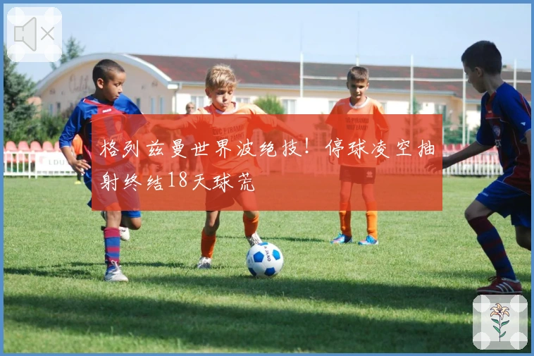 格列兹曼世界波绝技！停球凌空抽射终结18天球荒