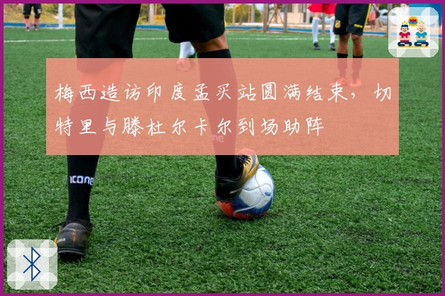 梅西造访印度孟买站圆满结束，切特里与滕杜尔卡尔到场助阵