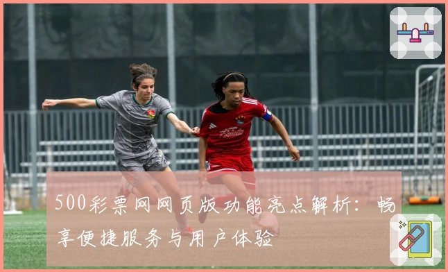 500彩票网网页版功能亮点解析：畅享便捷服务与用户体验