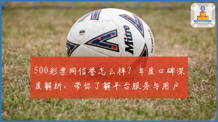 500彩票网信誉怎么样？年度口碑深度解析，带你了解平台服务与用户体验