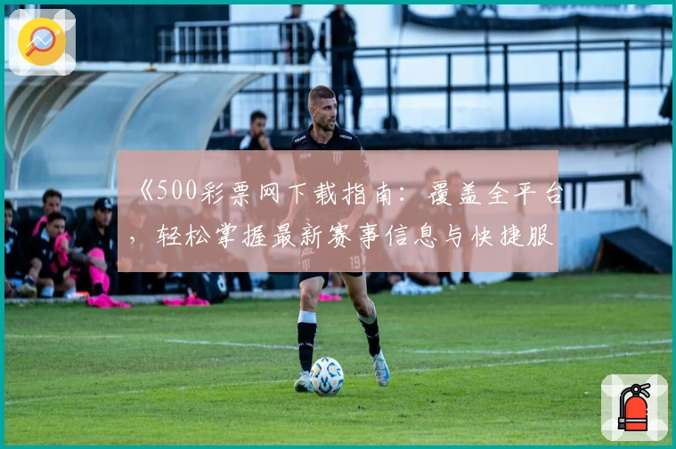 《500彩票网下载指南：覆盖全平台，轻松掌握最新赛事信息与快捷服务》
