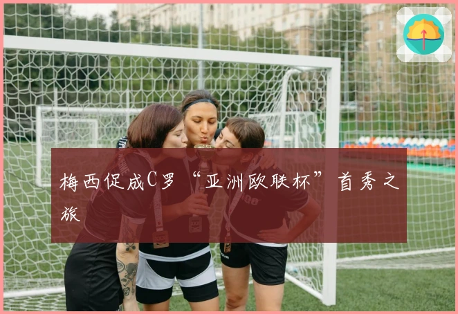 梅西促成C罗“亚洲欧联杯”首秀之旅
